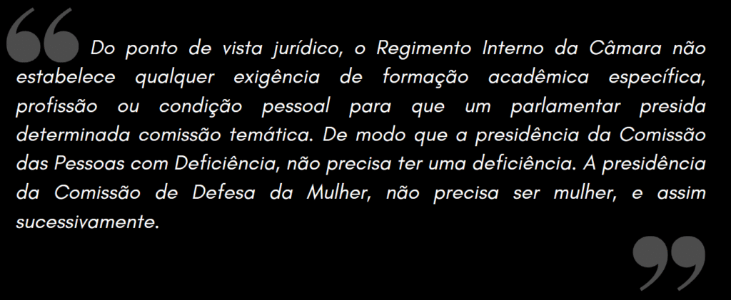 Do ponto de vista jurídico, o Regimento Interno da Câmara não estabelece qualquer exigência de formação acadêmica específica, profissão ou condição pessoal para que um parlamentar presida determinada comissão temática. De modo que a presidência da Comissão das Pessoas com Deficiência, não precisa ter uma deficiência. A presidência da Comissão de Defesa da Mulher, não precisa ser mulher, e assim sucessivamente.
